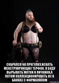  собрался на прогулку,искать менструирующих терфок. я буду вырывать матки и яичники,а потом коллекционировать их в банках с фармалином
