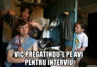  vic pregatindu-l pe avi pentru interviu