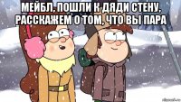 мейбл, пошли к дяди стену, расскажем о том, что вы пара 
