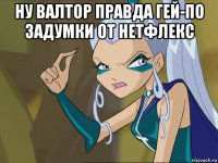 ну валтор правда гей-по задумки от нетфлекс 