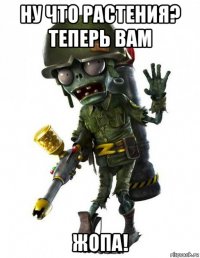 ну что растения? теперь вам жопа!