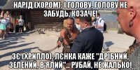 нарід (хором): і голову, голову не забудь, козаче! зє (хрипло): лєнка каже "дрібний, зелений, в'ялий"... рубай, не жалько!