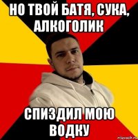 но твой батя, сука, алкоголик спиздил мою водку