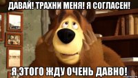 давай! трахни меня! я согласен! я этого жду очень давно!