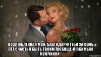  возлюбленная моя. благодарю тебя за семь лет счастья быть твоим любяще-любимым мужчиной !