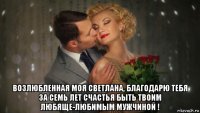  возлюбленная моя светлана, благодарю тебя за семь лет счастья быть твоим любяще-любимым мужчиной !