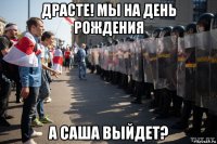 драсте! мы на день рождения а саша выйдет?