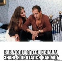  как долго я тебя искала! знаю, я прятался как мог