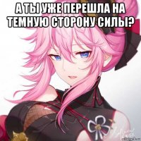 а ты уже перешла на темную сторону силы? 