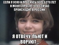 если я усну и проснусь через сто лет и меня спросят, что сейчас происходит в россии, я отвечу: пьют и воруют…