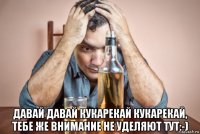  давай давай кукарекай кукарекай, тебе же внимание не уделяют тут:-)