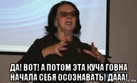  да! вот! а потом эта куча говна начала себя осознавать! дааа!