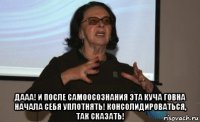  дааа! и после самоосознания эта куча говна начала себя уплотнять! консолидироваться, так сказать!
