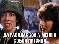  да расслабься..у меня с собой презики