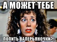 а может тебе попить валерьяночки?!