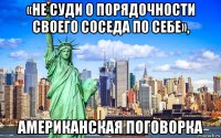 «не суди о порядочности своего соседа по себе», американская поговорка
