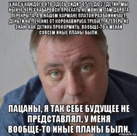 у нас у каждого кто здесь сидит от 15 до 27 детин. мы нынче через хабаровск проехать не можем, там дорога перекрыта. а в нашем кармане платон разбойничает, деньги на лечение от коронавируса требует. я теперь не знаю как детину прокормить. вообще-то у менай совсем иные планы были. пацаны, я так себе будущее не представлял, у меня вообще-то иные планы были.