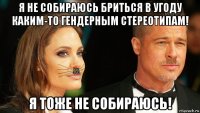 я не собираюсь бриться в угоду каким-то гендерным стереотипам! я тоже не собираюсь!