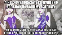 а!не'''хочу,показаться душевно больной по вашему взгляду. но,час!повышенная показуха но это как отнят у ребёнка конфету.всем добрый ночи