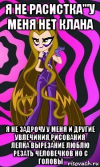 я не расистка'''у меня нет клана я не задрочу у меня и другие увлечиния,рисования лепка вырезание люблю резать человечков но с головы