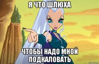 я что шлюха чтобы надо мной подкаловать