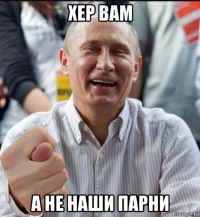 хер вам а не наши парни