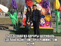  ты сделана из авроры шернваль, сделана идиотом - программистом ночи