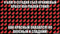 о бля! я сегодня съел оранжевый арбуз! 450 рублей стоил! как красный оказался! но вкусный и сладкий!