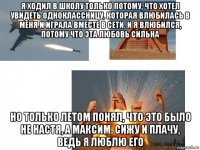 я ходил в школу только потому, что хотел увидеть одноклассницу, которая влюбилась в меня и играла вместе в сети. и я влюбился, потому что эта любовь сильна но только летом понял, что это было не настя, а максим. сижу и плачу, ведь я люблю его