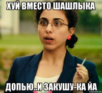 хуй вместо шашлыка допью..и закушу-ка йа