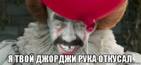  я твой джорджи рука откусал.