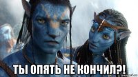  ты опять не кончил?!