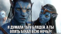  я думала ты у блядей. а ты опять бухал всю ночь?!