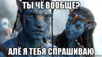 ты чё вообще? алё я тебя спрашиваю