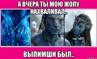 а вчера ты мою жопу нахваливал.. выпимши был..