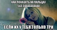 как показать на пальцах 543.34444444444 если их у тебя только три