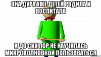 она дура уже детей родила и воспитала и до сих пор не научилась микроволновкой пользоваться