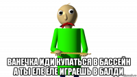  ванечка иди купаться в бассейн а ты еле еле играешь в балди