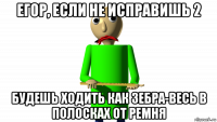 егор, если не исправишь 2 будешь ходить как зебра-весь в полосках от ремня