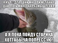 а ну п@дла, гони мне три желания! даю пять минут на размышления! а я пока пойду старика хоттабыча попрессую!