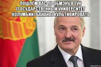 пошлём вас по обмэну в гук (государственный университет колумбии) бананы культивировать 