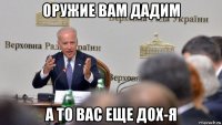оружие вам дадим а то вас еще дох-я
