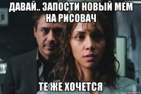 давай.. запости новый мем на рисовач те же хочется