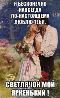 я бесконечно навсегда по-настоящему люблю тебя, светлячок мой яркенький !