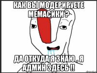 как вы модерируете мемасики ? да откуда я знаю . я админ здесь !!