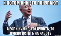 и потом они это покупают а если нужно это купить, то нужно встать на работу