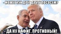 - может хуи друг другу пососем? - да ну нафиг, противный!