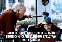  какие тебе нахер средние века, ты со своей сине-ссаной шляпой как дурак выглядишь!