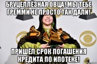 бруцеллёзная овца! мы тебе гремми не просто так дали! пришёл срок погашения кредита по ипотеке!