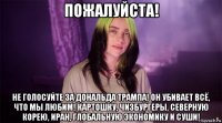 пожалуйста! не голосуйте за дональда трампа! он убивает всё, что мы любим! картошку, чизбургеры, северную корею, иран, глобальную экономику и суши!